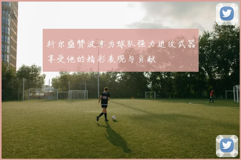 科尔盛赞波津为球队强力进攻武器享受他的精彩表现与贡献