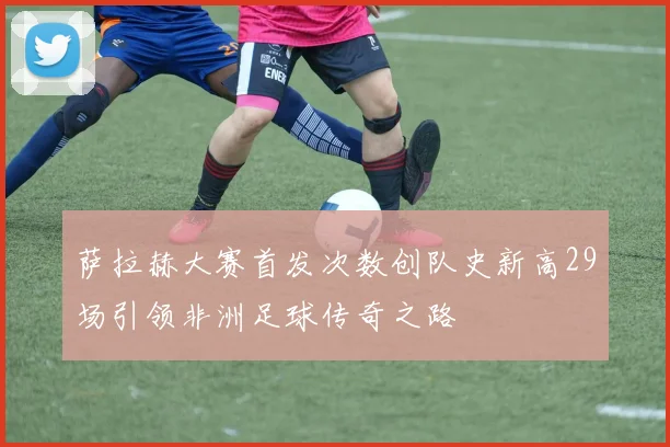 萨拉赫大赛首发次数创队史新高29场引领非洲足球传奇之路