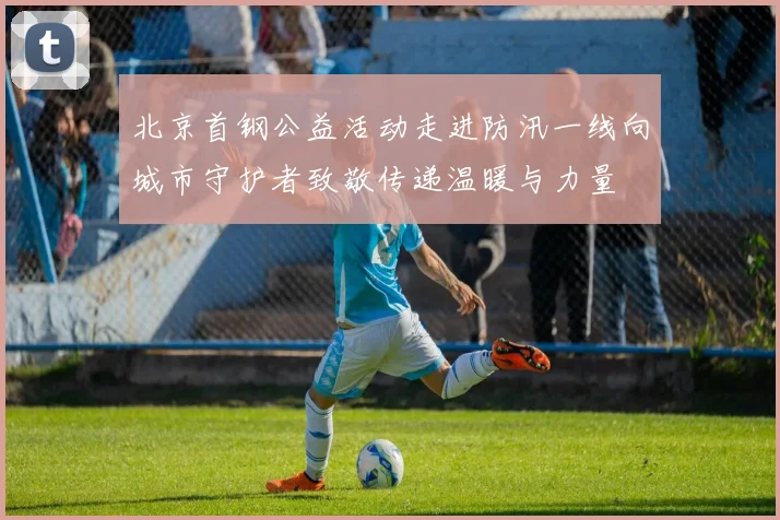 北京首钢公益活动走进防汛一线向城市守护者致敬传递温暖与力量