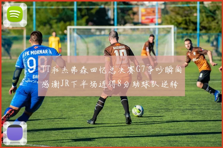 TT和杰弗森回忆总决赛G7争吵瞬间感谢JR下半场连得8分助球队逆转
