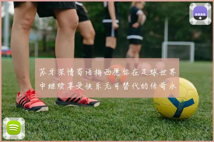 苏牙深情寄语梅西愿你在足球世界中继续享受快乐无可替代的传奇永存
