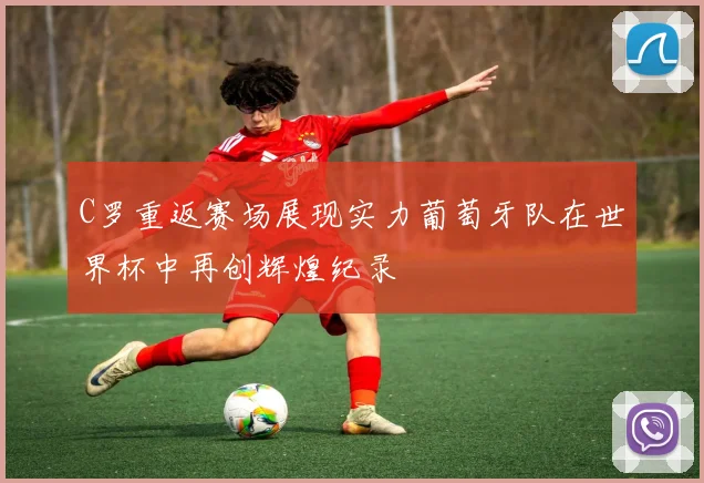 C罗重返赛场展现实力葡萄牙队在世界杯中再创辉煌纪录