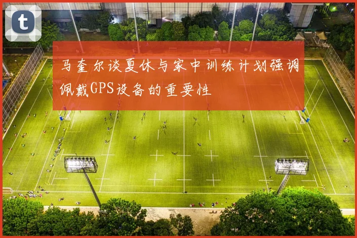 马奎尔谈夏休与家中训练计划强调佩戴GPS设备的重要性