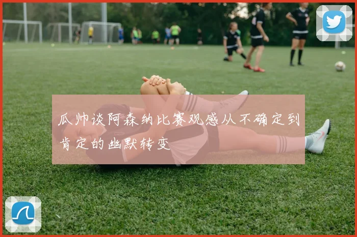 瓜帅谈阿森纳比赛观感从不确定到肯定的幽默转变