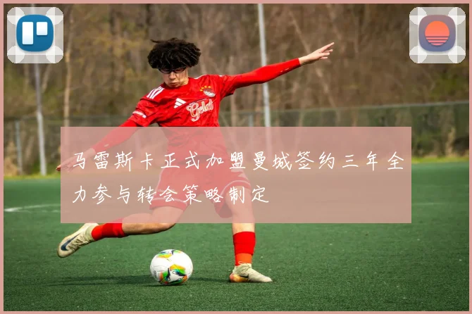 马雷斯卡正式加盟曼城签约三年全力参与转会策略制定