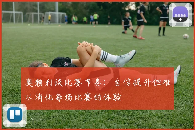 奥赖利谈比赛节奏：自信提升但难以消化每场比赛的体验