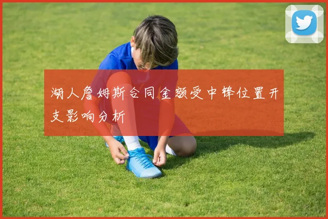 湖人詹姆斯合同金额受中锋位置开支影响分析