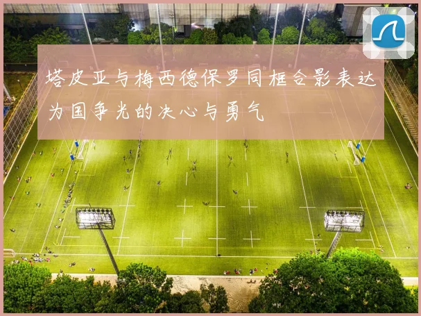 塔皮亚与梅西德保罗同框合影表达为国争光的决心与勇气