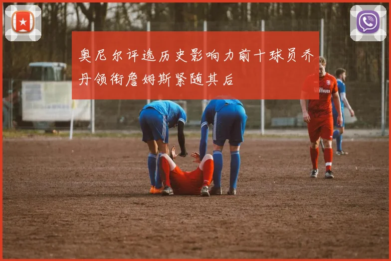 奥尼尔评选历史影响力前十球员乔丹领衔詹姆斯紧随其后