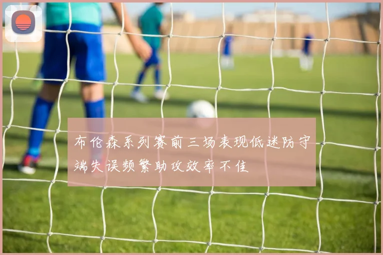 布伦森系列赛前三场表现低迷防守端失误频繁助攻效率不佳