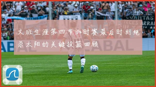 文班生涯第四节加时赛最后时刻绝杀太阳的关键投篮回顾