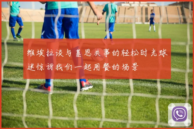 维埃拉谈与基恩共事的轻松时光球迷惊讶我们一起用餐的场景