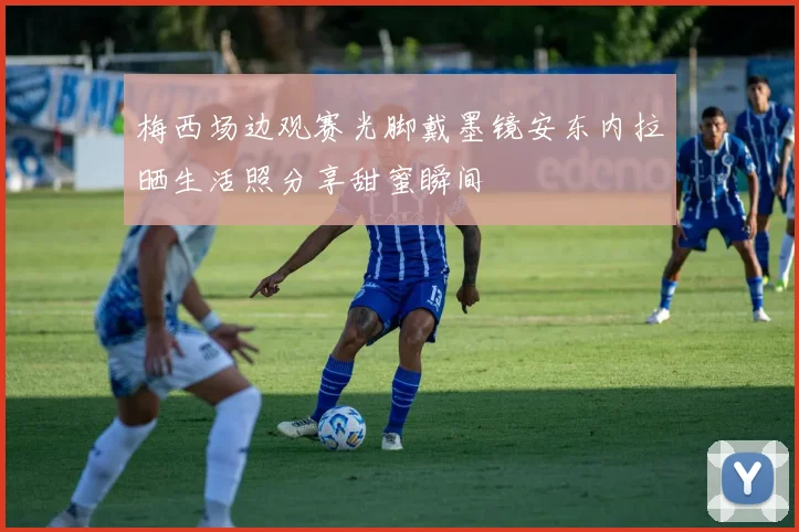 梅西场边观赛光脚戴墨镜安东内拉晒生活照分享甜蜜瞬间