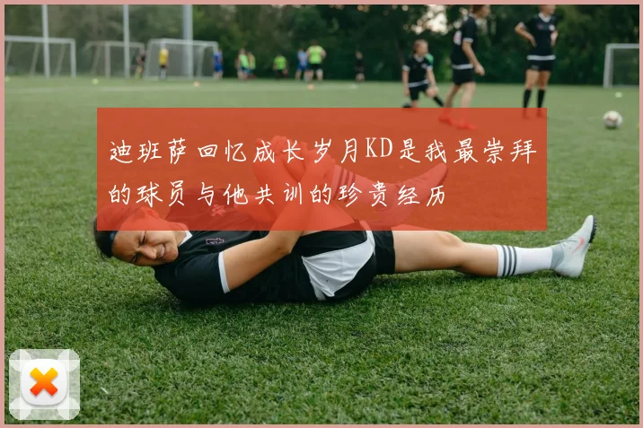 迪班萨回忆成长岁月KD是我最崇拜的球员与他共训的珍贵经历