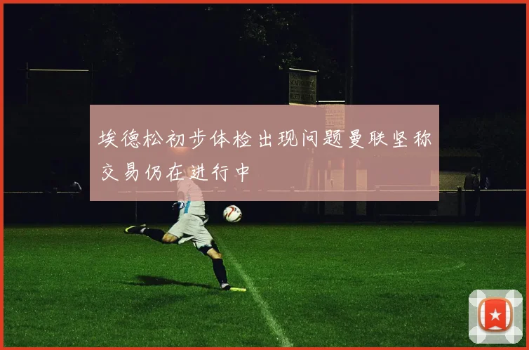 埃德松初步体检出现问题曼联坚称交易仍在进行中