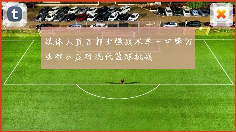 媒体人直言郭士强战术单一中锋打法难以应对现代篮球挑战