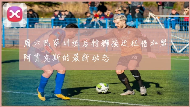 周六巴萨训练后特狮接近租借加盟阿贾克斯的最新动态